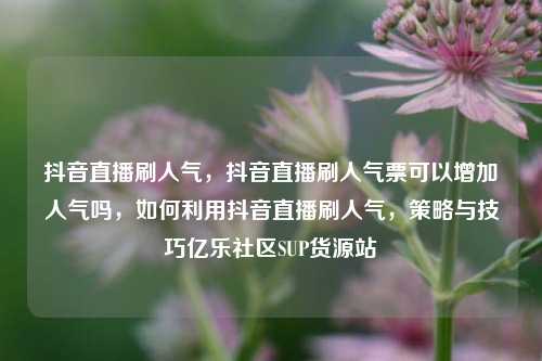 抖音直播刷人气	，抖音直播刷人气票可以增加人气吗，如何利用抖音直播刷人气，策略与技巧亿乐社区SUP货源站  第1张