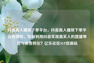 抖音真人播放下单平台，抖音真人播放下单平台有哪些，如何利用抖音实现真实人的直播带货与销售转化？亿乐社区SUP货源站