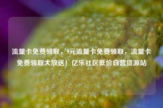流量卡免费领取，9元流量卡免费领取，流量卡免费领取大放送！亿乐社区低价自营货源站