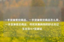 一手货源低价商品，一手货源低价商品怎么卖，一手货源低价商品，寻找实惠购物的好去处亿乐社区SUP货源站