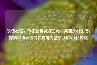 玖伍社区，玖伍社区货源主站，美丽乡村生活，探索玖伍社区的独特魅力亿乐社区SUP货源站