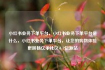 小红书业务下单平台，小红书业务下单平台是什么，小红书业务下单平台，让您的购物体验更顺畅亿乐社区SUP货源站