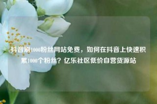 抖音刷1000粉丝网站免费，如何在抖音上快速积累1000个粉丝？亿乐社区低价自营货源站