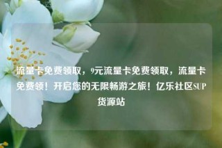 流量卡免费领取，9元流量卡免费领取，流量卡免费领！开启您的无限畅游之旅！亿乐社区SUP货源站