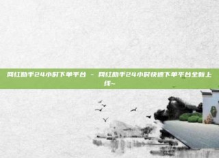 网红助手24小时下单平台 - 网红助手24小时快速下单平台全新上线~