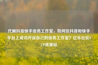 代刷抖音快手业务工作室，如何在抖音和快手平台上成功开设自己的业务工作室？亿乐社区SUP货源站