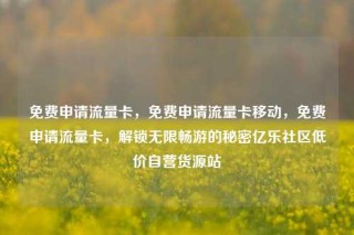 免费申请流量卡，免费申请流量卡移动，免费申请流量卡，解锁无限畅游的秘密亿乐社区低价自营货源站