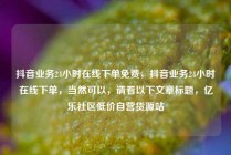 抖音业务24小时在线下单免费，抖音业务24小时在线下单，当然可以，请看以下文章标题，亿乐社区低价自营货源站