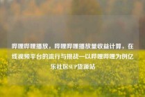 哔哩哔哩播放，哔哩哔哩播放量收益计算，在线视频平台的流行与挑战—以哔哩哔哩为例亿乐社区SUP货源站