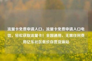 流量卡免费申请入口，流量卡免费申请入口电信，轻松获取流量卡！全国通用，无需任何费用亿乐社区低价自营货源站