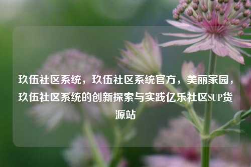 玖伍社区系统，玖伍社区系统官方，美丽家园	，玖伍社区系统的创新探索与实践亿乐社区SUP货源站  第1张