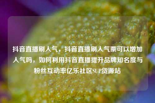 抖音直播刷人气	，抖音直播刷人气票可以增加人气吗，如何利用抖音直播提升品牌知名度与粉丝互动率亿乐社区SUP货源站  第1张
