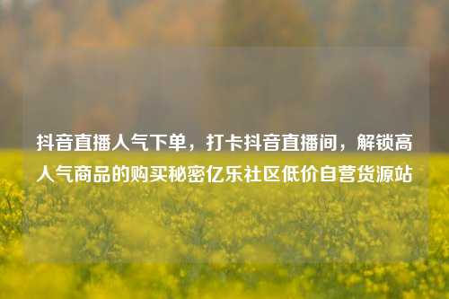 抖音直播人气下单，打卡抖音直播间	，解锁高人气商品的购买秘密亿乐社区低价自营货源站  第1张
