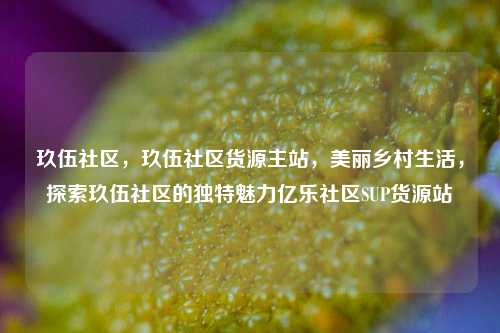 玖伍社区	，玖伍社区货源主站，美丽乡村生活，探索玖伍社区的独特魅力亿乐社区SUP货源站  第1张